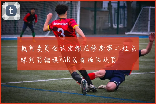 裁判委员会认定维尼修斯第二粒点球判罚错误VAR或将面临处罚