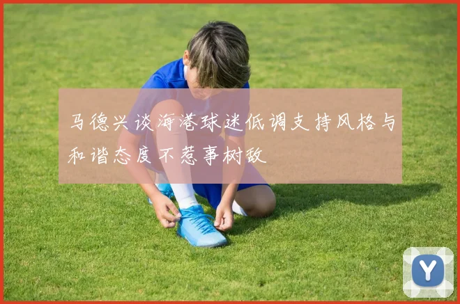 马德兴谈海港球迷低调支持风格与和谐态度不惹事树敌