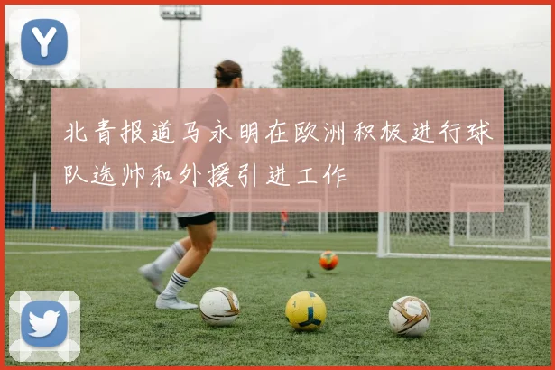 北青报道马永明在欧洲积极进行球队选帅和外援引进工作