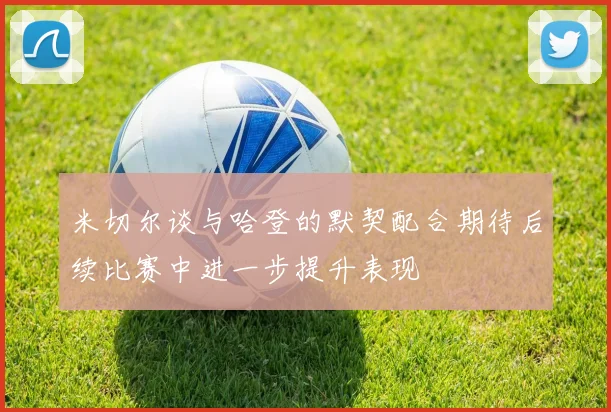 米切尔谈与哈登的默契配合期待后续比赛中进一步提升表现