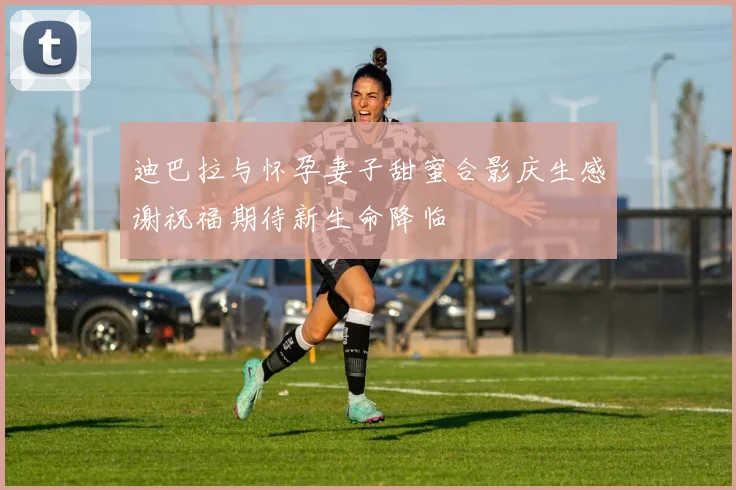 迪巴拉与怀孕妻子甜蜜合影庆生感谢祝福期待新生命降临