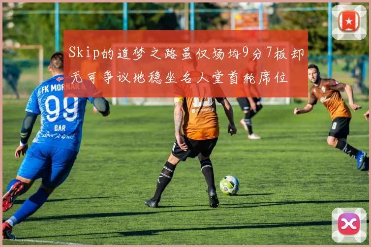 Skip的追梦之路虽仅场均9分7板却无可争议地稳坐名人堂首轮席位