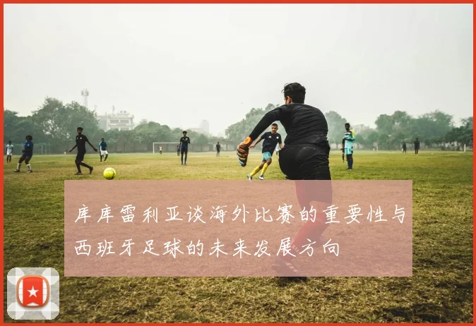 库库雷利亚谈海外比赛的重要性与西班牙足球的未来发展方向
