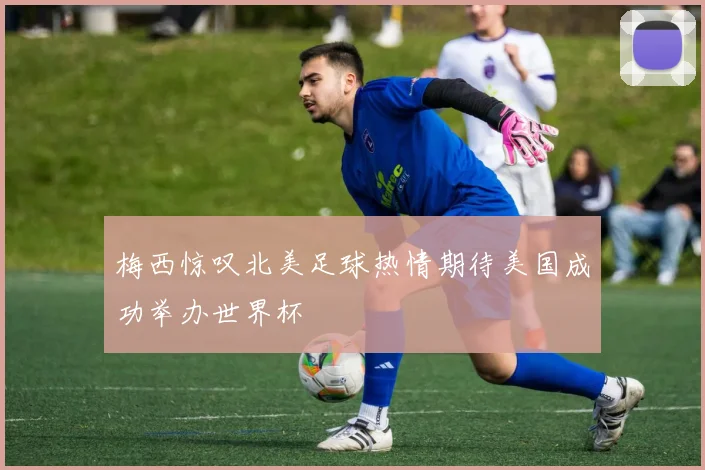 梅西惊叹北美足球热情期待美国成功举办世界杯