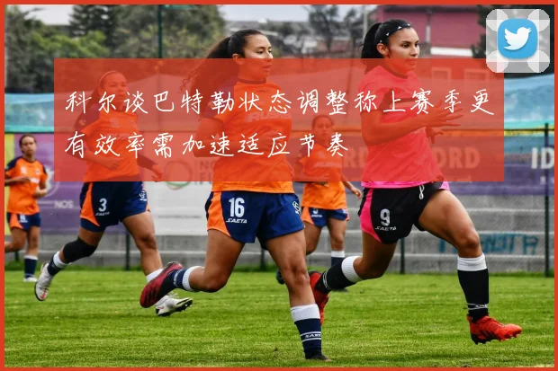 科尔谈巴特勒状态调整称上赛季更有效率需加速适应节奏