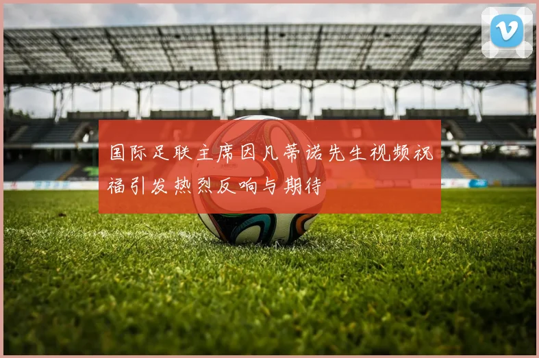 国际足联主席因凡蒂诺先生视频祝福引发热烈反响与期待