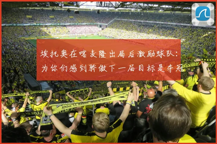 埃托奥在喀麦隆出局后激励球队：为你们感到骄傲下一届目标是夺冠