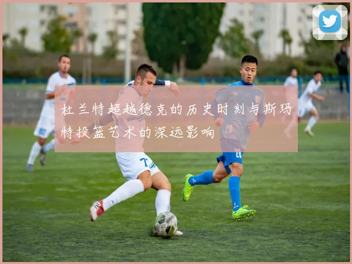 杜兰特超越德克的历史时刻与斯玛特投篮艺术的深远影响