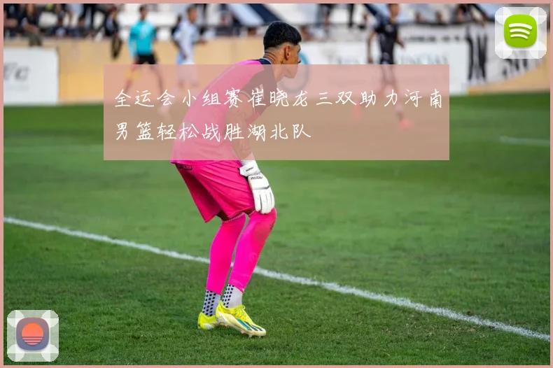 全运会小组赛崔晓龙三双助力河南男篮轻松战胜湖北队